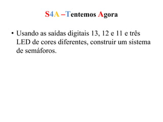 S4A –Tentemos Agora
• Usando as saídas digitais 13, 12 e 11 e três
LED de cores diferentes, construir um sistema
de semáforos.
 