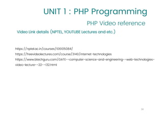 UNIT 1 : PHP Programming
PHP Video reference
16
Video Link details (NPTEL, YOUTUBE Lectures and etc.)
https://nptel.ac.in/courses/106105084/
https://freevideolectures.com/course/3140/internet-technologies
https://www.btechguru.com/GATE--computer-science-and-engineering--web-technologies-
video-lecture--22--132.html
 
