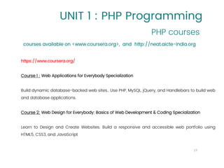 UNIT 1 : PHP Programming
PHP courses
17
courses available on <www.coursera.org>, and http://neat.aicte-india.org
https://www.coursera.org/
Course 1 : Web Applications for Everybody Specialization
Build dynamic database-backed web sites.. Use PHP, MySQL, jQuery, and Handlebars to build web
and database applications.
Course 2: Web Design for Everybody: Basics of Web Development & Coding Specialization
Learn to Design and Create Websites. Build a responsive and accessible web portfolio using
HTML5, CSS3, and JavaScript
 