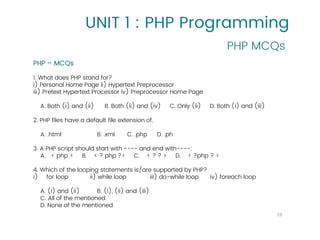 UNIT 1 : PHP Programming
PHP MCQs
19
PHP – MCQs
1. What does PHP stand for?
i) Personal Home Page ii) Hypertext Preprocessor
iii) Pretext Hypertext Processor iv) Preprocessor Home Page
A. Both (i) and (ii) B. Both (ii) and (iv) C. Only (ii) D. Both (i) and (iii)
2. PHP files have a default file extension of.
A. .html B. .xml C. .php D. .ph
3. A PHP script should start with ---- and end with----:
A. < php > B. < ? php ?> C. < ? ? > D. < ?php ? >
4. Which of the looping statements is/are supported by PHP?
i) for loop ii) while loop iii) do-while loop iv) foreach loop
A. (i) and (ii) B. (i), (ii) and (iii)
C. All of the mentioned
D. None of the mentioned
 
