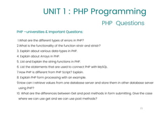 UNIT 1 : PHP Programming
PHP Questions
21
PHP –universities & Important Questions:
1.What are the different types of errors in PHP?
2.What is the functionality of the function strstr and stristr?
3. Explain about various data types in PHP.
4. Explain about Arrays in PHP.
5. List and Explain the string functions in PHP.
6. List the statements that are used to connect PHP with MySQL.
7.How PHP is different from PHP Script? Explain.
8. Explain PHP form processing with an example.
9.How can I retrieve values from one database server and store them in other database server
using PHP?
10. What are the differences between Get and post methods in form submitting. Give the case
where we can use get and we can use post methods?
 