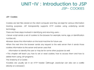 13
UNIT-IV : Introduction to JSP
JSP- COOKIES
JSP- Cookies:
Cookies are text files stored on the client computer and they are kept for various information
tracking purposes. JSP transparently supports HTTP cookies using underlying servlet
technology.
There are three steps involved in identifying and returning users −
• Server script sends a set of cookies to the browser
. For example, name, age, or identification
number, etc.
•Browser stores this information on the local machine for future use.
•When the next time the browser sends any request to the web server then it sends those
cookies information to the server and server uses that
information to identify the user or may be for some other purpose as well.
• This chapter will teach you how to set or reset cookies, how to access them and how to
delete them using JSP programs.
The Anatomy of a Cookie :
•Cookies are usually set in an HTTP header (although JavaScript can also set a cookie
directly on a browser).
 
