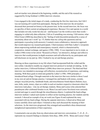 IJEA Vol. 14 No. 3 - http://www.ijea.org/v14n3/ 7
each art teacher were planned at the beginning, middle, and the end of the research as
suggested by Irving Seidman’s (2006) interview structure.
I was engaged in the initial stages of a study, conducting the first few interviews, but I felt I
was not learning all I could from participants. During the first interview the art teachers
discussed their personal art history to the present time. In the second interview, the focus was
on specifics of their current art pedagogical experience. Because I live and operate in a world
that includes not only words but also art—and because I see the world as more than words—
engaging in verbal-only data collection, I felt as if something was missing. I felt tension, what
Elliot Eisner (2008) has described as the “feeling of mild discomfort produced by a sense of
uncertainty about one’s work” (p. 17). Rather than me calling (the questions) and my
participants responding (with answers), I wanted a more collaborative, interactive approach
that would empower my research participants. I find resonance with Patty Lather’s viewpoints
about empowering methods and emancipatory research, which is characterized by
cooperation, mutual exchange, and agency (1986; 1988). It was important to me to create, as
Lather (1986) writes in her article “Research as Praxis,” an interactive, dialogic and reflexive
interview that would promote in-depth awareness and self-reflection by my participants and
self-disclosure on my part (p. 266). I looked to my art and therapy practice.
Drawing on these experiences in my life where I had incorporated both the verbal and the
non-verbal, I decided to modify my original interview protocol to include art making. In the
earlier interviews, I followed Seidman’s (2006) three-interview protocol. The third and final
interview was intended to encourage self-reflection, reconstruction of experience, and making
meaning. With these goals in mind and guided by Lather’s (1986, 1988) principles, I
introduced bead collage. I brought materials to the interview that were similar to those I used
in my own art and art therapy practice. I arranged tins and baskets with stones, crystals,
antique/ recycled jewelry, handmade beads, and miscellaneous found objects (buttons, keys,
nuts, bolts, seeds, stones, clips) on a table in each art teachers respective classroom where the
interviews took place. Like my art therapy students, Mona and Louise (who selected their
pseudonyms after celebrated females in art, Mona Lisa and Louise Nevelson) were curiously
excited and eager to search through the miscellaneous objects. I explained the bead collage
interview method. I asked each teacher to reflect on her teaching practice, her students and the
research. I showed an example of my art work (see Figure 4) and explained the story
associated with my bead collage. During the separate interviews, I observed as Mona and
Louise carefully chose each object. I listened as they each discussed the meaning of their
selections. As the interviews progressed, they arranged and assembled a three dimensional
metaphorical representation of their experience.
I constructed a one act play from my observations and interview conversations. T...O...R…N…
represents my research findings in dramatic form (Kay, 2008, 2010). Mona and Louise’s bead
 