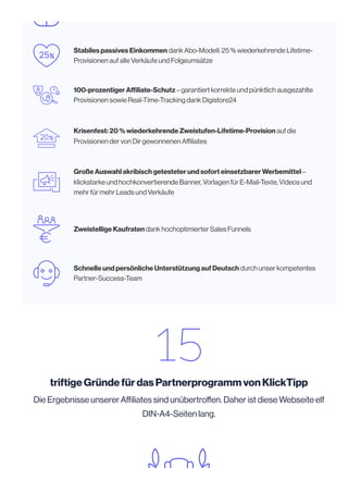 Stabiles passives Einkommen dank Abo-Modell: 25 % wiederkehrende Lifetime-
Provisionen auf alle Verkäufe und Folgeumsätze
100-prozentiger Affiliate-Schutz – garantiert korrekte und pünktlich ausgezahlte
Provisionen sowie Real-Time-Tracking dank Digistore24
Krisenfest: 20 % wiederkehrende Zweistufen-Lifetime-Provision auf die
Provisionen der von Dir gewonnenen Affiliates
Große Auswahl akribisch getesteter und sofort einsetzbarer Werbemittel –
klickstarke und hochkonvertierende Banner, Vorlagen für E-Mail-Texte, Videos und
mehr für mehr Leads und Verkäufe
Zweistellige Kaufraten dank hochoptimierter Sales Funnels
Schnelle und persönliche Unterstützung auf Deutsch durch unser kompetentes
Partner-Success-Team
triftige Gründe für das Partnerprogramm von KlickTipp
Die Ergebnisse unserer Affiliates sind unübertroffen. Daher ist diese Webseite elf
DIN-A4-Seiten lang.
 