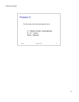 Relational Algebra
17
Fall 2001 Database Systems 33
Problem 5
Find the names of items all buyers placed a bid on
A := (Bids[Iid, BuyId]) ÷ (Buyers[Buyid])
B := A
 ¢¡ Items
Result := B[Name]
 