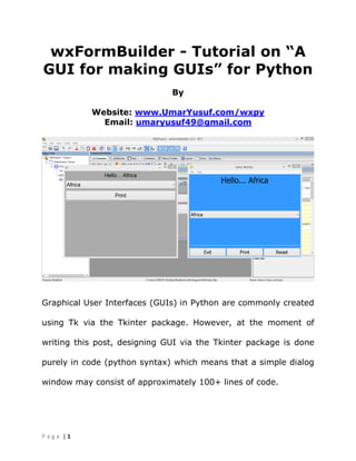 | 1P a g e
wxFormBuilder - Tutorial on “A
GUI for making GUIs” for Python
By
Website: www.UmarYusuf.com/wxpy
Email: umaryusuf49@gmail.com
Graphical User Interfaces (GUIs) in Python are commonly created
using Tk via the Tkinter package. However, at the moment of
writing this post, designing GUI via the Tkinter package is done
purely in code (python syntax) which means that a simple dialog
window may consist of approximately 100+ lines of code.
 