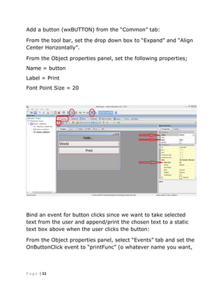 | 11P a g e
Add a button (wxBUTTON) from the “Common” tab:
From the tool bar, set the drop down box to “Expand” and “Align
Center Horizontally”.
From the Object properties panel, set the following properties;
Name = button
Label = Print
Font Point Size = 20
Bind an event for button clicks since we want to take selected
text from the user and append/print the chosen text to a static
text box above when the user clicks the button:
From the Object properties panel, select “Events” tab and set the
OnButtonClick event to “printFunc” (o whatever name you want,
 