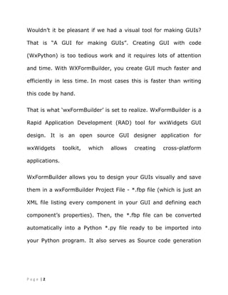 | 2P a g e
Wouldn‟t it be pleasant if we had a visual tool for making GUIs?
That is “A GUI for making GUIs”. Creating GUI with code
(WxPython) is too tedious work and it requires lots of attention
and time. With WXFormBuilder, you create GUI much faster and
efficiently in less time. In most cases this is faster than writing
this code by hand.
That is what „wxFormBuilder‟ is set to realize. WxFormBuilder is a
Rapid Application Development (RAD) tool for wxWidgets GUI
design. It is an open source GUI designer application for
wxWidgets toolkit, which allows creating cross-platform
applications.
WxFormBuilder allows you to design your GUIs visually and save
them in a wxFormBuilder Project File - *.fbp file (which is just an
XML file listing every component in your GUI and defining each
component‟s properties). Then, the *.fbp file can be converted
automatically into a Python *.py file ready to be imported into
your Python program. It also serves as Source code generation
 