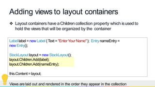 Adding views to layout containers
❖ Layout containers have aChildren collection property which isused to
hold the views that will be organized by the container
Label label = new Label { Text = "EnterYour Name" }; Entry nameEntry =
new Entry();
StackLayout layout = new StackLayout();
layout.Children.Add(label);
layout.Children.Add(nameEntry);
this.Content= layout;
Views are laid out and rendered in the order they appear in the collection
 