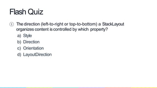 ① The direction (left-to-right or top-to-bottom) a StackLayout
organizes content iscontrolled by which property?
a) Style
b) Direction
c) Orientation
d) LayoutDirection
Flash Quiz
 