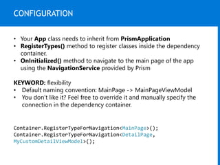 CONFIGURATION
• Your App class needs to inherit from PrismApplication
• RegisterTypes() method to register classes inside the dependency
container.
• OnInitialized() method to navigate to the main page of the app
using the NavigationService provided by Prism
KEYWORD: flexibility
• Default naming convention: MainPage -> MainPageViewModel
• You don’t like it? Feel free to override it and manually specify the
connection in the dependency container.
Container.RegisterTypeForNavigation<MainPage>();
Container.RegisterTypeForNavigation<DetailPage,
MyCustomDetailViewModel>();
 