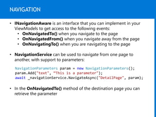 NAVIGATION
• INavigationAware is an interface that you can implement in your
ViewModels to get access to the following events:
• OnNavigatedTo() when you navigate to the page
• OnNavigatedFrom() when you navigate away from the page
• OnNavigatingTo() when you are navigating to the page
• NavigationService can be used to navigate from one page to
another, with support to parameters:
NavigationParameters param = new NavigationParameters();
param.Add("text", “This is a parameter");
await _navigationService.NavigateAsync("DetailPage", param);
• In the OnNavigatedTo() method of the destination page you can
retrieve the parameter
 