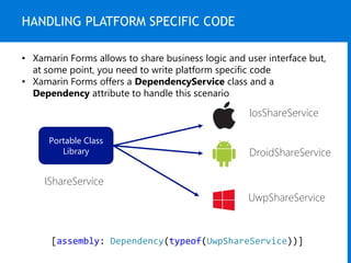HANDLING PLATFORM SPECIFIC CODE
• Xamarin Forms allows to share business logic and user interface but,
at some point, you need to write platform specific code
• Xamarin Forms offers a DependencyService class and a
Dependency attribute to handle this scenario
Portable Class
Library
IShareService
IosShareService
DroidShareService
UwpShareService
[assembly: Dependency(typeof(UwpShareService))]
 