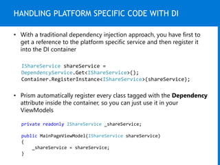 HANDLING PLATFORM SPECIFIC CODE WITH DI
IShareService shareService =
DependencyService.Get<IShareService>();
Container.RegisterInstance<IShareService>(shareService);
• With a traditional dependency injection approach, you have first to
get a reference to the platform specific service and then register it
into the DI container
• Prism automatically register every class tagged with the Dependency
attribute inside the container, so you can just use it in your
ViewModels
private readonly IShareService _shareService;
public MainPageViewModel(IShareService shareService)
{
_shareService = shareService;
}
 