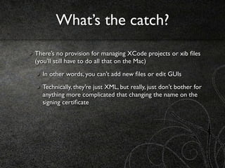What’s the catch?
There’s no provision for managing XCode projects or xib ﬁles
(you’ll still have to do all that on the Mac)
  In other words, you can’t add new ﬁles or edit GUIs
  Technically, they’re just XML, but really, just don’t bother for
  anything more complicated that changing the name on the
  signing certiﬁcate
 