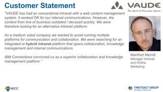 Customer Statement
"VAUDE has had an conventional intranet with a web content management
system. It worked OK for our internal communications. However, the
content from line of business outdated / decayed quickly. We were
therefore looking for an alternative Intranet platform.
As a medium sized company we wanted to avoid running multiple
platforms for communication and collaboration. We were searching for an
integrated or hybrid intranet platform that spans collaboration, knowledge
management and internal communications.
IBM Connections convinced us as a superior collaboration and knowledge
management platform.”
Manfred Meindl
Manager Intranet
and Online
Marketing
 