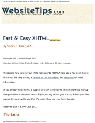 Fast and Easy XHTML - XHTML Tutorial, By Shirley E. Kaiser, M.A., SKDesigns - Website Tips at Websitetips.com




 December, 2001, Updated March 2006

 Copyright © 2001-2006, Shirley E. Kaiser, M.A., SKDesigns. All rights reserved.




 Wondering how to turn your HTML markup into XHTML? Here are a few quick tips to

 teach you the very basics, a sample XHTML document, and resources for more

 information.


 If you already know HTML, I suspect you can learn how to implement these markup

 changes within a couple of hours. If you just dig in and give it a try, I think you'll be

 pleasantly surprised to see that it's easier than you may have thought.


 Ready to give it a try? Let's go....



 The Basics
http://websitetips.com/articles/xhtml/basics/ (1 of 6)3/20/2006 11:32:47 AM
 