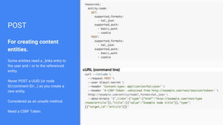 POST
For creating content
entities.
Some entities need a _links entry to
the user and / or to the referenced
entity.
Never POST a UUID (or node
ID/comment ID/…) as you create a
new entity.
Considered as an unsafe method.
Need a CSRF Token.
 