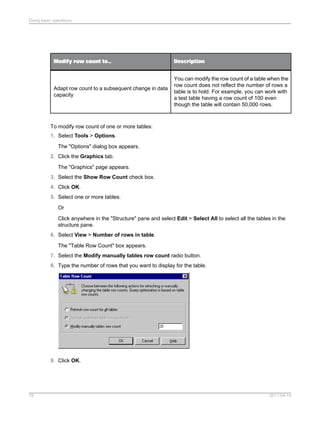 DescriptionModify row count to...
You can modify the row count of a table when the
row count does not reflect the number of rows a
table is to hold. For example, you can work with
a test table having a row count of 100 even
though the table will contain 50,000 rows.
Adapt row count to a subsequent change in data
capacity
To modify row count of one or more tables:
1. Select Tools > Options.
The "Options" dialog box appears.
2. Click the Graphics tab.
The "Graphics" page appears.
3. Select the Show Row Count check box.
4. Click OK.
5. Select one or more tables.
Or
Click anywhere in the "Structure" pane and select Edit > Select All to select all the tables in the
structure pane.
6. Select View > Number of rows in table.
The "Table Row Count" box appears.
7. Select the Modify manually tables row count radio button.
8. Type the number of rows that you want to display for the table.
9. Click OK.
2011-04-1475
Doing basic operations
 