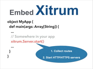 Embed Xitrum 
object MyApp { 
def main(args: Array[String]) { 
... 
// Somewhere in your app 
xitrum.Server.start() 
... 
} 
1. Collect routes! 
} 
! 
2. Start HTTP/HTTPS servers 
 