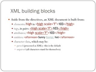 XML building blocks
13
 Aside from the directives, an XML document is built from:
 elements: high in <high scale="F">103</high>
 tags, in pairs: <high scale="F">103</high>
 attributes: <high scale="F">103</high>
 entities: <afternoon>Sunny &amp; hot</afternoon>
 character data, which may be:
 parsed (processed as XML)--this is the default
 unparsed (all characters stand for themselves)
 