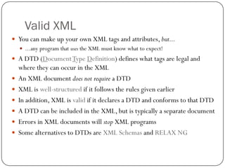 Valid XML
27
 You can make up your own XML tags and attributes, but...
 ...any program that uses the XML must know what to expect!
 A DTD (DocumentType Definition) defines what tags are legal and
where they can occur in the XML
 An XML document does not require a DTD
 XML is well-structured if it follows the rules given earlier
 In addition, XML is valid if it declares a DTD and conforms to that DTD
 A DTD can be included in the XML, but is typically a separate document
 Errors in XML documents will stop XML programs
 Some alternatives to DTDs are XML Schemas and RELAX NG
 
