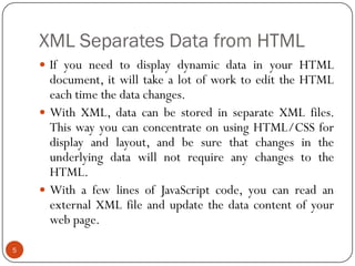 XML Separates Data from HTML
5
 If you need to display dynamic data in your HTML
document, it will take a lot of work to edit the HTML
each time the data changes.
 With XML, data can be stored in separate XML files.
This way you can concentrate on using HTML/CSS for
display and layout, and be sure that changes in the
underlying data will not require any changes to the
HTML.
 With a few lines of JavaScript code, you can read an
external XML file and update the data content of your
web page.
 