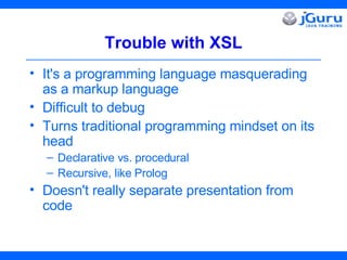 Trouble with XSL It's a programming language masquerading as a markup language Difficult to debug Turns traditional programming mindset on its head Declarative vs. procedural Recursive, like Prolog Doesn't really separate presentation from code 