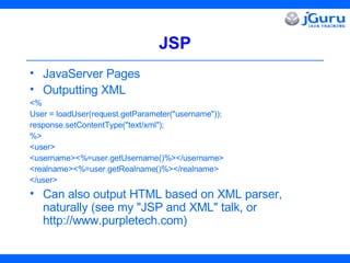 JSP JavaServer Pages Outputting XML <%  User = loadUser(request.getParameter(&quot;username&quot;)); response.setContentType(&quot;text/xml&quot;); %> <user> <username><%=user.getUsername()%></username> <realname><%=user.getRealname()%></realname> </user> Can also output HTML based on XML parser, naturally (see my &quot;JSP and XML&quot; talk, or http://www.purpletech.com) 