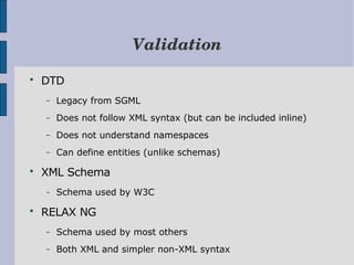 Validation

    DTD
    −   Legacy from SGML
    −   Does not follow XML syntax (but can be included inline)
    −   Does not understand namespaces
    −   Can define entities (unlike schemas)

    XML Schema
    −   Schema used by W3C

    RELAX NG
    −   Schema used by most others
    −   Both XML and simpler non-XML syntax
 