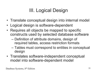 Database Systems, 8th Edition 33
III. Logical Design
• Translate conceptual design into internal model
• Logical design is software-dependent
• Requires all objects be mapped to specific
constructs used by selected database software
– Definition of attribute domains, design of
required tables, access restriction formats
– Tables must correspond to entities in conceptual
design
• Translates software-independent conceptual
model into software-dependent model
 
