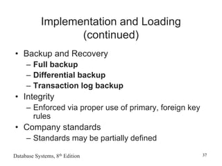 Database Systems, 8th Edition 37
Implementation and Loading
(continued)
• Backup and Recovery
– Full backup
– Differential backup
– Transaction log backup
• Integrity
– Enforced via proper use of primary, foreign key
rules
• Company standards
– Standards may be partially defined
 