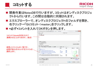 コミットする
 開発作業はNotesDBで行いますが、コミットはオンディスクプロジェ
クトから行います。この間は自動的に同期されます。
 エクスプローラーで、オンディスクプロジェクトのフォルダを開き、
右クリック→「Gitコミット->master」をクリックします。
 *必ず*コメントを入れてOKボタンを押します。
コメントにIssuesのIDを入れて
連携させることができます。（後述）

変更したファイルの一覧です。
必要があればコミットするファイルを
選択します。

22/01/2014

Version: [###] Classification: Internal Owner: [Insert name]

23

 