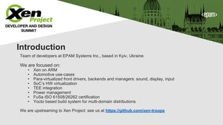 Team of developers at EPAM Systems Inc., based in Kyiv, Ukraine
We are focused on:
• Xen on ARM
• Automotive use-cases
• Para-virtualized front drivers, backends and managers: sound, display, input
• SoC’s HW virtualization
• TEE integration
• Power management
• FuSa ISO 61508/26262 certification
• Yocto based build system for multi-domain distributions
We are upstreaming to Xen Project: see us at https://github.com/xen-troops
Introduction
 