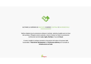Nell’era digitale dove la produzione software è centrale, velocità ed agilità sono le chiavi
del successo. XPeppers aiuta le aziende a ridurre il tempo tra l’idea e la produzione
combinando tecniche Lean, Agile, DevOps e l’uso del Cloud.
Il nostro modello di sviluppo prevede la misurazione del valore di business delle
funzionalità, il Test-driven development, la Continuous delivery ed il concetto di
Infrastructure as Code.
AIUTIAMO LE AZIENDE AD INNOVARE IN MODO CONTINUO E INCREMENTALE
 