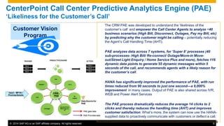 CenterPoint Call Center Predictive Analytics Engine (PAE) 
‘Likeliness for the Customer’s Call’ 
Customer Vision 
Program 
The CRM PAE was developed to understand the ‘likeliness of the 
customer’s call’ and empower the Call Center Agents to analyze ~40 
business scenarios (High Bill, Disconnect, Outages, Pay my Bill, etc) 
by predicting why the customer might be calling – potentially reducing 
the Agent’s Call Handling Time (AHT). 
PAE analyzes data across 7 systems, for ‘Super 8’ processes (40 
sub-processes- High Bill/ Re-connect/ Outage/Move-in Move-out/ 
Street Light Enquiry / Home Service Plus and more), fetches 116 
dynamic data points to generate 55 dynamic messages within 5 
seconds of the call, and recommends agents with a likely reason for 
the customer’s call. 
HANA has significantly improved the performance of PAE, with run 
times reduced from 90 seconds to just one second—a 9,000% 
improvement in many cases. Output of PAE is also shared across IVR, 
WEB and Power Alert Services 
The PAE process dramatically reduces the average 14 clicks to 2 
clicks and thereby reduces the handling time (AHT) and improves 
customer satisfaction. What’s more, the system can now use the HANA-supplied 
data to proactively communicate with customers or deflect a call. 
© 2014 SAP AG or an SAP affiliate company. All rights reserved. 9 9 
 