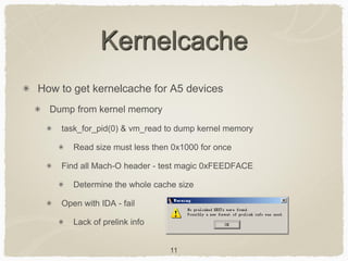 11
Kernelcache
How to get kernelcache for A5 devices
Dump from kernel memory
task_for_pid(0) & vm_read to dump kernel memory
Read size must less then 0x1000 for once
Find all Mach-O header - test magic 0xFEEDFACE
Determine the whole cache size
Open with IDA - fail
Lack of prelink info
 