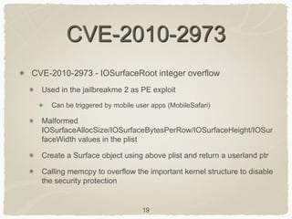 19
CVE-2010-2973
CVE-2010-2973 - IOSurfaceRoot integer overflow
Used in the jailbreakme 2 as PE exploit
Can be triggered by mobile user apps (MobileSafari)
Malformed
IOSurfaceAllocSize/IOSurfaceBytesPerRow/IOSurfaceHeight/IOSur
faceWidth values in the plist
Create a Surface object using above plist and return a userland ptr
Calling memcpy to overflow the important kernel structure to disable
the security protection
 