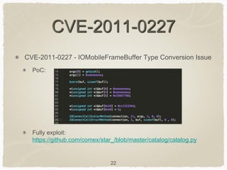 22
CVE-2011-0227
CVE-2011-0227 - IOMobileFrameBuffer Type Conversion Issue
PoC:
Fully exploit:
https://github.com/comex/star_/blob/master/catalog/catalog.py
 