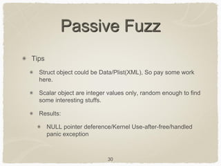 30
Passive Fuzz
Tips
Struct object could be Data/Plist(XML), So pay some work
here.
Scalar object are integer values only, random enough to find
some interesting stuffs.
Results:
NULL pointer deference/Kernel Use-after-free/handled
panic exception
 