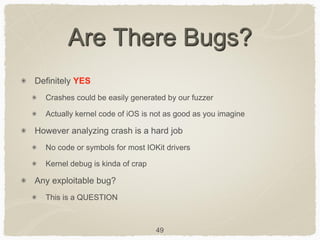 49
Are There Bugs?
Definitely YES
Crashes could be easily generated by our fuzzer
Actually kernel code of iOS is not as good as you imagine
However analyzing crash is a hard job
No code or symbols for most IOKit drivers
Kernel debug is kinda of crap
Any exploitable bug?
This is a QUESTION
 