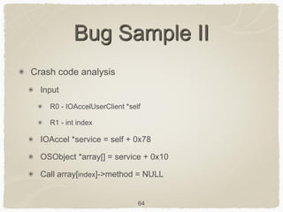 64
Bug Sample II
Crash code analysis
Input
R0 - IOAccelUserClient *self
R1 - int index
IOAccel *service = self + 0x78
OSObject *array[] = service + 0x10
Call array[index]->method = NULL
 