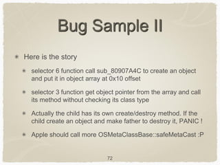 72
Bug Sample II
Here is the story
selector 6 function call sub_80907A4C to create an object
and put it in object array at 0x10 offset
selector 3 function get object pointer from the array and call
its method without checking its class type
Actually the child has its own create/destroy method. If the
child create an object and make father to destroy it, PANIC !
Apple should call more OSMetaClassBase::safeMetaCast :P
 