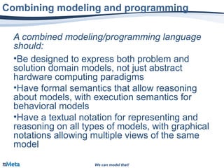 We can model that!We can model that!
A combined modeling/programming language
should:
•Be designed to express both problem and
solution domain models, not just abstract
hardware computing paradigms
•Have formal semantics that allow reasoning
about models, with execution semantics for
behavioral models
•Have a textual notation for representing and
reasoning on all types of models, with graphical
notations allowing multiple views of the same
model
Combining modeling and programming
 