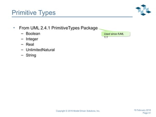 Page 41
Copyright © 2018 Model Driven Solutions, Inc. 19 February 2018
Primitive Types
• From UML 2.4.1 PrimitiveTypes Package
– Boolean
– Integer
– Real
– UnlimitedNatural
– String
Used since fUML
1.1
Used since fUML
1.1
 