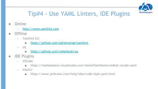 Tip#4 - Use YAML Linters, IDE Plugins
● Online
○ http://www.yamllint.com
● Offline
○ Yamllint CLI
■ https://github.com/adrienverge/yamllint
○ yq
■ https://github.com/mikefarah/yq
● IDE Plugins
○ VSCode
■ https://marketplace.visualstudio.com/items?itemName=redhat.vscode-yaml
○ IntelliJ
■ https://www.jetbrains.com/help/idea/code-style-yaml.html
 