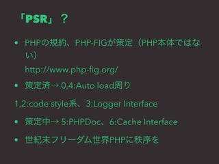 「PSR」？ 
• PHPの規約、PHP-FIGが策定（PHP本体ではな 
い） 
http://www.php-fig.org/ 
• 策定済→ 0,4:Auto load周り 
1,2:code style系、3:Logger Interface 
• 策定中→ 5:PHPDoc、6:Cache Interface 
• 世紀末フリーダム世界PHPに秩序を 
 