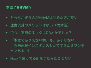 本家？HHVM？ 
• どっちか迷う人がHHVMはやめた方が良い 
• 速度以外のメリットはない（大体倍） 
• でも、実際のネックはDBとかでしょ？ 
• 「本家でありえない物」も、あまりない 
（将来永続インスタンスとかでてきたらワンチ 
ャンあるで） 
• Hack？使ってる所をまだみたことない 
 