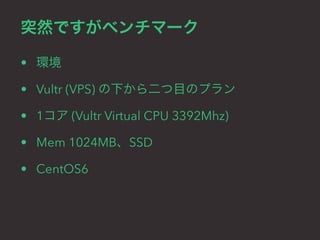 突然ですがベンチマーク 
• 環境 
• Vultr (VPS) の下から二つ目のプラン 
• 1コア (Vultr Virtual CPU 3392Mhz) 
• Mem 1024MB、SSD 
• CentOS6 
 