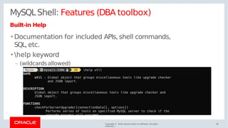 MySQLShell: Features (DBA toolbox)
Built-in Help
•Documentation for included APIs, shell commands,
SQL, etc.
•help keyword
– (wildcardsallowed)
Copyright © 2018, Oracle and/or its affiliates. All rights
reserved. |
28
 